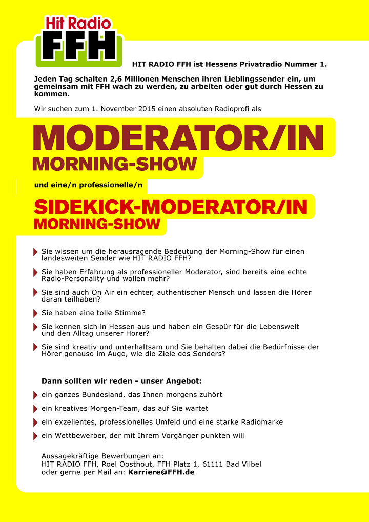 Jeden Tag schalten 2,6 Millionen Menschen ihren Lieblingssender ein, um gemeinsam mit FFH wach zu werden, zu arbeiten oder gut durch Hessen zu kommen. Wir suchen zum 1. November 2015 einen absoluten Radioprofi als MODERATOR/IN MORNING-SHOW und eine/n professionelle/n SIDEKICK-MODERATOR/IN MORNING-SHOW.