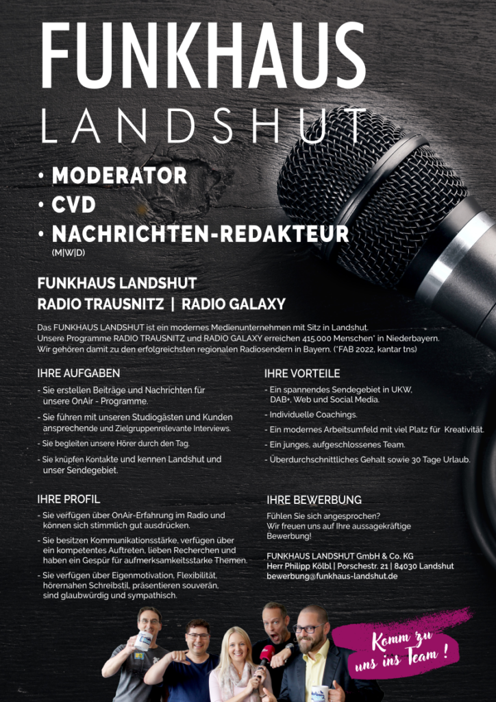 Das FUNKHAUS LANDSHUT ist ein modernes Medienunternehmen mit Sitz in Landshut.
Unsere Programme RADIO TRAUSNITZ und RADIO GALAXY erreichen 415.000 Menschen* in Niederbayern.
Wir gehören damit zu den erfolgreichsten regionalen Radiosendern in Bayern. (*FAB 2022, kantar tns)